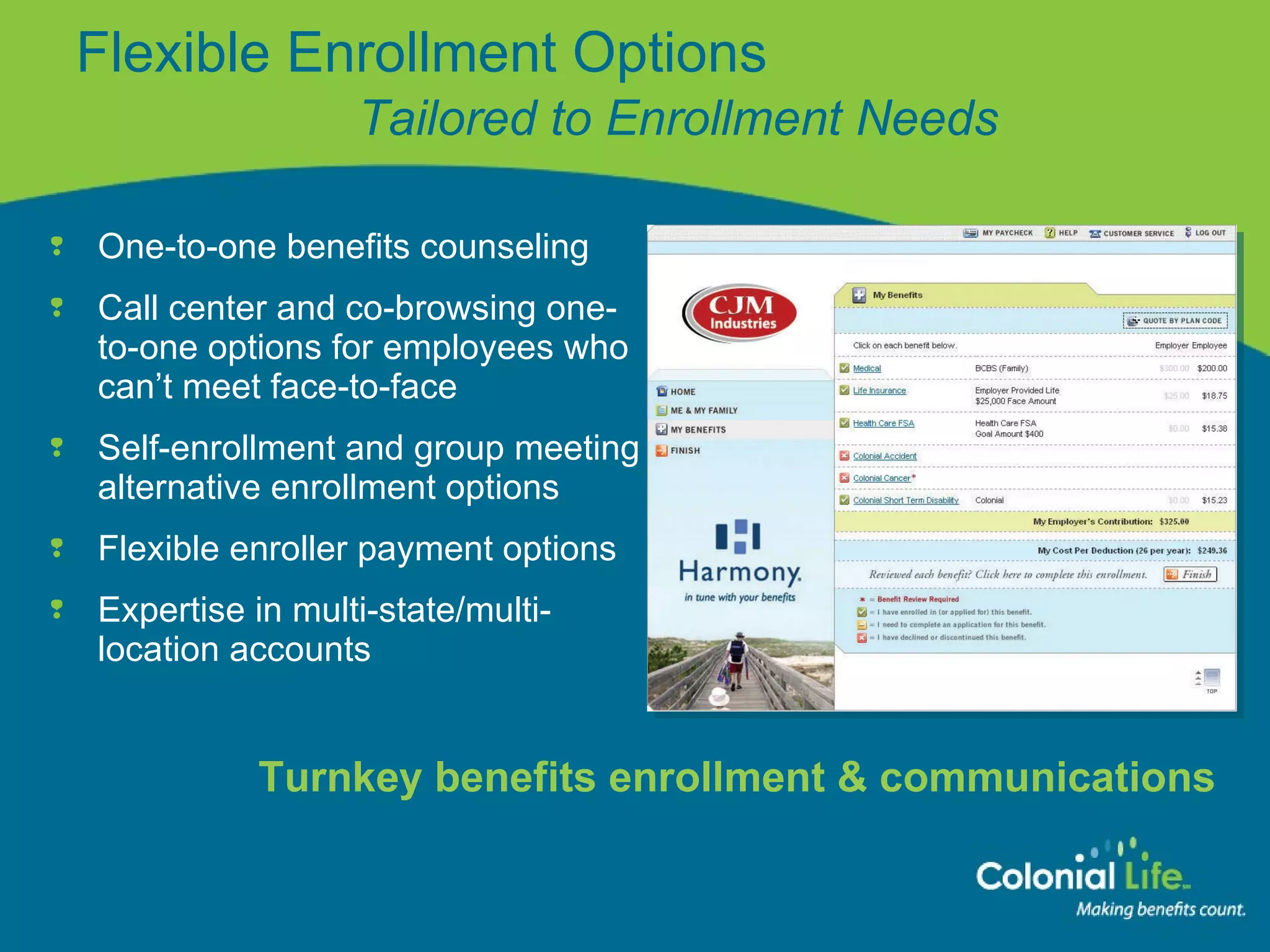 One-to-one benefits counseling Call center and co-browsing one-to-one options for employees who can’t meet face-to-face Self-enrollment and group meeting alternative enrollment options Flexible enroller payment options Expertise in multi-state/multi-location accounts Flexible Enrollment Options   Tailored to Enrollment Needs Turnkey benefits enrollment & communications 