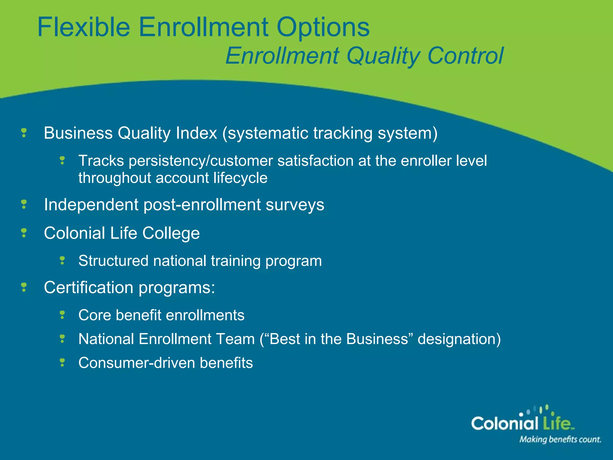 Business Quality Index (systematic tracking system) Tracks persistency/customer satisfaction at the enroller level throughout account lifecycle Independent post-enrollment surveys Colonial Life College Structured national training program Certification programs: Core benefit enrollments National Enrollment Team (“Best in the Business” designation) Consumer-driven benefits Flexible Enrollment Options   Enrollment Quality Control 