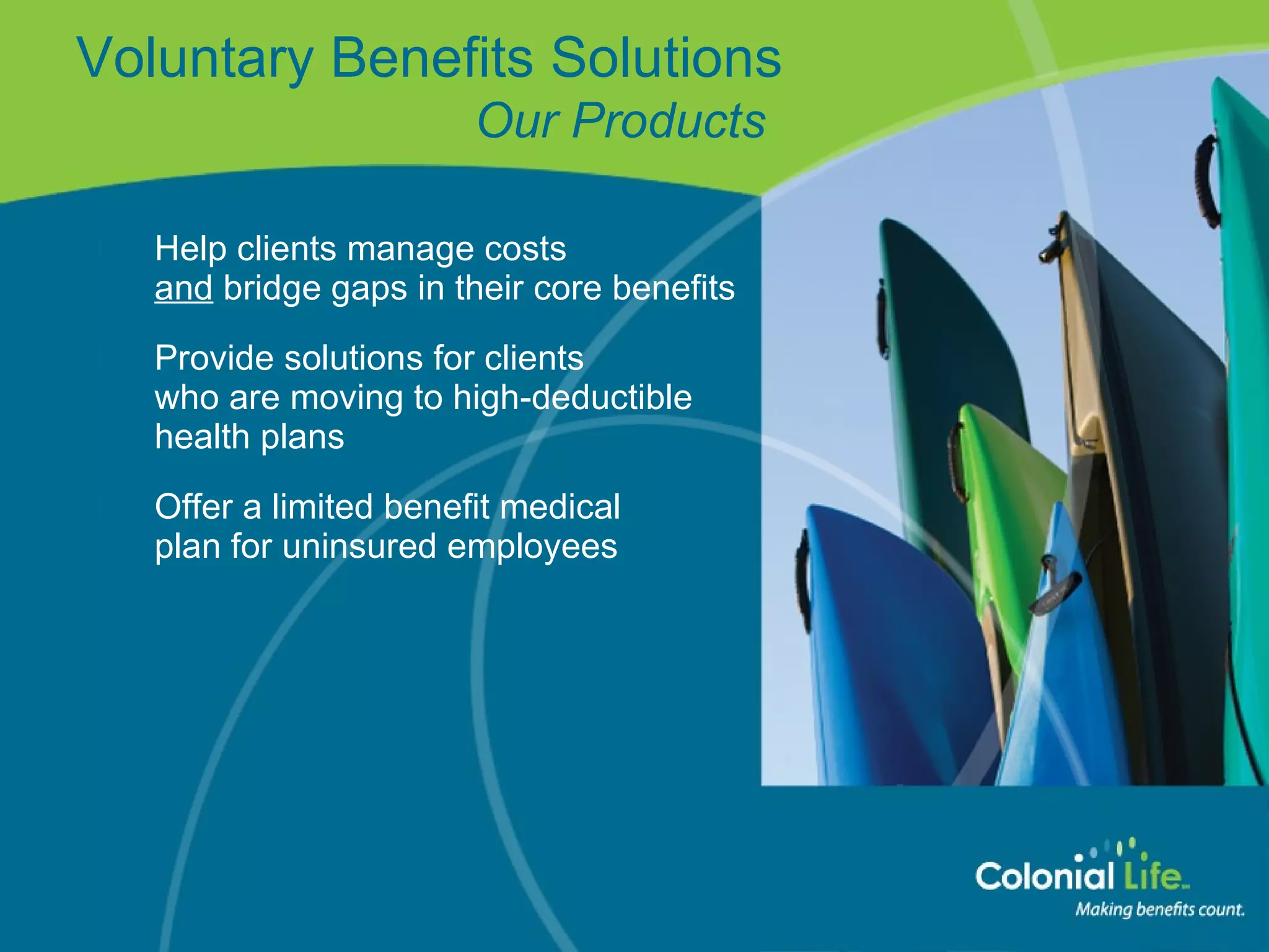 Help clients manage costs  and  bridge gaps in their core benefits  Provide solutions for clients  who are moving to high-deductible health plans Offer a limited benefit medical  plan for uninsured employees Voluntary Benefits Solutions   Our Products 