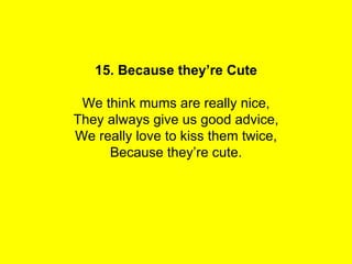 15. Because they’re Cute

 We think mums are really nice,
They always give us good advice,
We really love to kiss them twice,
     Because they’re cute.
 