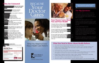 If You Are Uninsured                                            Because
                                                               Your
                                                                                                                                                           Here are a few answers to many of the questions
Q. Is it true that every Texan must now have health                                                                                                            Texas patients have asked their doctors.
insurance? What will happen if I don’t get health




                                                              Doctor
insurance?
A. The new law requires most Texans and legal
immigrants to have health coverage by 2014.                                                                                                             The Big Questions

                                                              Cares
If you don’t, you will pay a tax penalty. For adults, the                                                                                               Q. Will I still be able to see my current doctor?
penalties are these:
                                                                                                                                                        A: Generally, yes. However, your doctor may or may
ü	2014: $95 or 1 percent of income
                                                                                                                                                        not continue to participate in your health plan or in
ü	2015: $325 or 2 percent of income
                                                                                                                                                        government health plans, such as Medicare or Medicaid.
ü	2016: $695 or 2.5 percent of income
                                                                                                                                                        Talk to your doctor.
ü	After 2016: The dollar amount increases with
     inflation.
ü	For children, the dollar amount of the penalty is                                    Your Doctor Cares About                                          Q. Will I still be able to get the care I need?
     half the numbers above.
ü	For a family, the penalty will be no more than
                                                                                       You and Your Health                                              A: There is no simple answer. Much of what is in health
                                                                                                                                                        reform has never been tried before. We pledge our best
     $2,085, which is 2.5 percent of income or three                                                                                                    to do what we can to make sure our patients get the care
                                                                                       During the health care debate, doctors worked to make
     times the penalty for one adult in 2016.                                                                                                           they need.
                                                                                       sure nothing would come between you and your doctor.
                                                                                       Now that the Supreme Court has upheld most of the law,
In those states where Medicaid is not expanded, some                                                                                                    Q. How much will this cost me?
                                                                                       that is still our biggest priority.
people who can’t afford to purchase health insurance
                                                                                                                                                        A: Again, there’s no simple answer. People who choose
won’t have to pay the tax penalty.
                                                                                       The goal of health reform was to lower health care costs         not to buy health insurance will be taxed. The law also
                                                                                       and cover millions of Americans with insurance. Your             may shift costs from older, sicker people to younger,
Q. How does the new law help me now?                                                   doctors are working to make sure that doesn’t mean you           healthier ones. How much you pay for health care will
A. A new insurance pool, called the Pre-Existing                                       get lower-quality care or less care.                             depend on the type of health plan you have, amount of
Condition Insurance Plan (PCIP), allows uninsured                                                                                                       the deductible and copay, and whether you qualify for a
people to buy coverage, even if they have a preexisting                                We know health reform is big and confusing. Some parts of        subsidy, Medicare, or Medicaid.
condition. Uninsured Texans — even cancer survivors                                    the law started in 2010. Other parts are rolling out over the
or those with illnesses like diabetes or high blood                                    next eight years. Texas physicians have carefully studied the    The good news is preventive services, like vaccines and
pressure — can get the coverage they need. For more                                    law to help you understand what the changes mean to your         screening tests, will be fully covered. People on Medicare
information, visit www.pcip.gov.                                                       health care.                                                     will find more of their prescription costs covered, too.




Don’t see your question here?                               What You Need to Know           What You Need to Know About Health Reform
                                                            About Health Care Reform
Go to MeAndMyDoctor.com and ask your question.
 ➚                                                                                          ü	Most people must have health insurance beginning in 2014 or face a tax penalty.
                                                                                            ü	People who cannot get affordable health coverage from their employer can buy it through a federal or state
                                                                                              health insurance exchange. Starting in 2014, some people can get tax credits to reduce the cost of their
                                                                                              premiums, copays, and deductibles.
                                                                                            ü	Small businesses also can buy health coverage through an exchange.
                                                                                            ü	Large employers (50-plus employees) who don’t offer health coverage to their employees must pay a penalty for
                                                                                              each employee who receives a tax credit to buy their health insurance through an exchange.
                                                                                            ü	Health insurance companies must provide coverage to anyone, regardless of health status or a preexisting
                                                                                              condition. People will not pay more because of their health status or sex.
                                                                                            ü	There will be no lifetime or annual dollar limits on health insurance coverage.
                                                                                            ü	Texas has an option to use federal funding to expand the Medicaid program to cover more low-income adults.
 