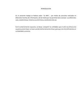 INTRODUCCION
En el presente trabajo se hablara sobre ´´EL WIKI´´, por medio de consultas realizadas en
diferentes fuentes de información, de tal modo que nos permitan dar a conocer sus diferentes
usos, características, historia y sus términos y condiciones de uso.
Con lo anteriormente expuesto, se desea compartir las utilidades que el wiki nos ofrece a los
usuariosycomo hacer un buenusode estaherramientavirtual, para que con ello disfrutemos en
su totalidad su servicio.
 