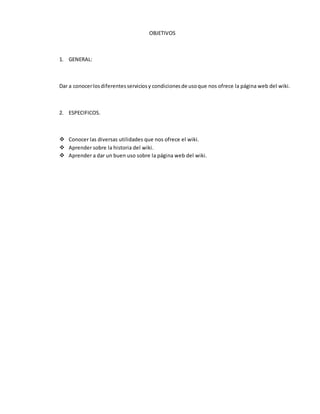 OBJETIVOS
1. GENERAL:
Dar a conocerlosdiferentesserviciosy condicionesde usoque nos ofrece la página web del wiki.
2. ESPECIFICOS.
 Conocer las diversas utilidades que nos ofrece el wiki.
 Aprender sobre la historia del wiki.
 Aprender a dar un buen uso sobre la página web del wiki.
 