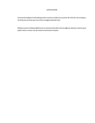 JUSTIFICACION
El presente trabajoesrealizadoparadara conocer a todos los usuarios de internet, las ventajas y
los diversos servicios que nos ofrece la página web del wiki.
Debidoa que esindispensable tenerunconocimiento pleno de las páginas web que usamos para
poder hacer un buen uso de estas herramientas virtuales.
 