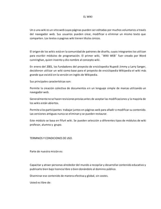 EL WIKI
Un o una wiki esun sitiowebcuyas páginas pueden ser editadas por muchos voluntarios a través
del navegador web. Sus usuarios pueden crear, modificar o eliminar un mismo texto que
comparten. Los textos o paginas wiki tienen títulos únicos.
El origende los wikis está en la comunidad de patrones de diseño, cuyos integrantes los utilizan
para escribir módulos de programación. El primer wiki, ´´WIKI WEB´´ fuer creado por Word
cunninghan, quien invento y dio nombre al concepto wiki.
En enero del 2001, los fundadores del proyecto de enciclopedia Nupedi Jimmy y Larry Sanger,
decidieron utilizar un wiki como base para el proyecto de enciclopedia Wikipedia el wiki más
grande que existió en la versión en inglés de Wikipedia.
Sus principales características son:
Permite la creación colectiva de documentos en un lenguaje simple de marcas utilizando un
navegador web.
Generalmentenose hacenrevisionespreviasantes de aceptar las modificaciones y la mayoría de
los wikis están abiertos.
Permite alosparticipantes trabajar juntos en páginas web para añadir o modificar su contenido.
Las versiones antiguas nunca se eliminan y se pueden restaurar.
Este módulo se basa en fifurt wiki. Se pueden selección a diferentes tipos de módulos de wiki
profesor, alumno y grupo.
TERMINOS Y CONDICIONES DE USO.
Parte de nuestra misión es:
Capacitar y atraer personas alrededor del mundo a recopilar y desarrollar contenido educativo y
publicarlo bien bajo licencia libre o bien donándolo al dominio público.
Diseminar ese contenido de manera efectiva y global, sin costes.
Usted es libre de:
 