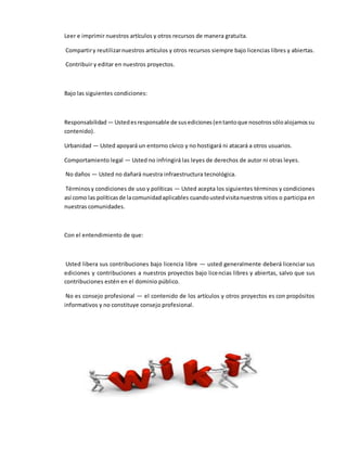 Leer e imprimir nuestros artículos y otros recursos de manera gratuita.
Compartiry reutilizarnuestros artículos y otros recursos siempre bajo licencias libres y abiertas.
Contribuir y editar en nuestros proyectos.
Bajo las siguientes condiciones:
Responsabilidad — Ustedesresponsable de susediciones(entantoque nosotrossóloalojamossu
contenido).
Urbanidad — Usted apoyará un entorno cívico y no hostigará ni atacará a otros usuarios.
Comportamiento legal — Usted no infringirá las leyes de derechos de autor ni otras leyes.
No daños — Usted no dañará nuestra infraestructura tecnológica.
Términosy condiciones de uso y políticas — Usted acepta los siguientes términos y condiciones
así como las políticasde lacomunidadaplicables cuandoustedvisitanuestros sitios o participa en
nuestras comunidades.
Con el entendimiento de que:
Usted libera sus contribuciones bajo licencia libre — usted generalmente deberá licenciar sus
ediciones y contribuciones a nuestros proyectos bajo licencias libres y abiertas, salvo que sus
contribuciones estén en el dominio público.
No es consejo profesional — el contenido de los artículos y otros proyectos es con propósitos
informativos y no constituye consejo profesional.
 