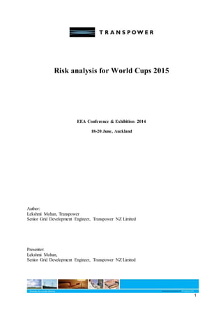 1
Risk analysis for World Cups 2015
EEA Conference & Exhibition 2014
18-20 June, Auckland
Author:
Lekshmi Mohan, Transpower
Senior Grid Development Engineer, Transpower NZ Limited
Presenter:
Lekshmi Mohan,
Senior Grid Development Engineer, Transpower NZ Limited
 