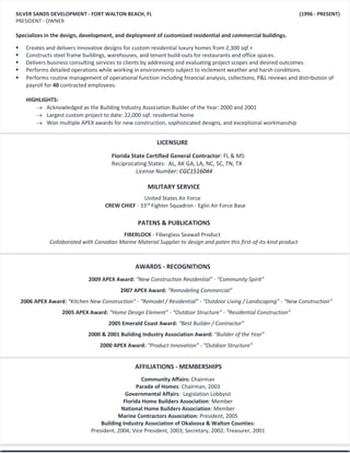 SILVER SANDS DEVELOPMENT - FORT WALTON BEACH, FL (1996 - PRESENT)
PRESIDENT - OWNER
Specializes in the design, development, and deployment of customized residential and commercial buildings.
 Creates and delivers innovative designs for custom residential luxury homes from 2,300 sqf.+
 Constructs steel frame buildings, warehouses, and tenant build-outs for restaurants and office spaces.
 Delivers business consulting services to clients by addressing and evaluating project scopes and desired outcomes.
 Performs detailed operations while working in environments subject to inclement weather and harsh conditions.
 Performs routine management of operational function including financial analysis, collections, P&L reviews and distribution of
payroll for 40 contracted employees.
HIGHLIGHTS:
 Acknowledged as the Building Industry Association Builder of the Year: 2000 and 2001
 Largest custom project to date: 22,000 sqf. residential home
 Won multiple APEX awards for new construction, sophisticated designs, and exceptional workmanship
MILITARY SERVICE
United States Air Force
CREW CHIEF - 33rd
Fighter Squadron - Eglin Air Force Base
(Dates)
PATENS & PUBLICATIONS
FIBERLOCK - Fiberglass Seawall Product
Collaborated with Canadian Marine Material Supplier to design and paten this first-of-its-kind product
2009 APEX Award: “New Construction Residential” - “Community Spirit”
2007 APEX Award: “Remodeling Commercial”
2006 APEX Award: “Kitchen New Construction” - “Remodel / Residential” - “Outdoor Living / Landscaping” - “New Construction”
2005 APEX Award: “Home Design Element” - “Outdoor Structure” - “Residential Construction”
2005 Emerald Coast Award: “Best Builder / Contractor”
2000 & 2001 Building Industry Association Award: “Builder of the Year”
2000 APEX Award: “Product Innovation” - “Outdoor Structure”
AWARDS - RECOGNITIONS
AFFILIATIONS - MEMBERSHIPS
Community Affairs: Chairman
Parade of Homes: Chairman, 2003
Governmental Affairs: Legislation Lobbyist
Florida Home Builders Association: Member
National Home Builders Association: Member
Marine Contractors Association: President, 2005
Building Industry Association of Okaloosa & Walton Counties:
President, 2004; Vice President, 2003; Secretary, 2002; Treasurer, 2001
LICENSURE
Florida State Certified General Contractor: FL & MS
Reciprocating States: AL, AK GA, LA, NC, SC, TN, TX
License Number: CGC1516044
 