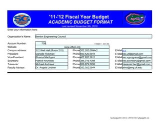 '11-'12 Fiscal Year Budget
                                     ACADEMIC BUDGET FORMAT
                                                Last revised November 9th, 2010
Enter your information here:

Organization's Name:      Benton Engineering Council

Account Number:                709                                          1/19/2011 5:51 AM

Website:                                           www.ufbec.org
Campus address:           312 Weil Hall (Room 215)       Phone 352.392.0994x2                       E-Mail N/A
President:                Danielle Rickman               Phone 850.420.0944                         E-Mail bec.ufl@gmail.com
Vice-President            Bhavna Madhyani                Phone 407.920.5611                         E-Mail bec.vpprograms@gmail.com
Secretary:                Patrick Reynolds               Phone 386.316.4098                         E-Mail bec.secretary@gmail.com
Treasurer:                Michael Andrews                Phone 850.879.2206                         E-Mail treasurer.bec@gmail.com
Faculty Advisor:          Dr. Angela Lindner             Phone 352.392.0944                         E-Mail alind@eng.ufl.edu




                                                                                                becbudget20112012-1295415367-phpapp02.xls
 