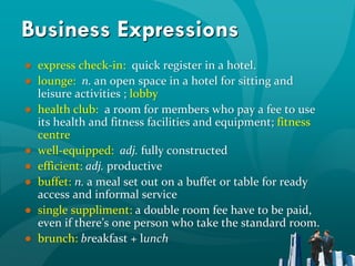 Business Expressions
● express check-in: quick register in a hotel.
● lounge: n. an open space in a hotel for sitting and
  leisure activities ; lobby
● health club: a room for members who pay a fee to use
  its health and fitness facilities and equipment; fitness
  centre
● well-equipped: adj. fully constructed
● efficient: adj. productive
● buffet: n. a meal set out on a buffet or table for ready
  access and informal service
● single suppliment: a double room fee have to be paid,
  even if there’s one person who take the standard room.
● brunch: breakfast + lunch
 