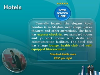 Hotels

            Centrally located, the elegant Royal
         London is in Mayfair, near shops, parks,
         theatres and other attractions. The hotel
         has express check-in, 204 standard rooms
         and 42 work rooms with desks and
         communication facilities. The hotel also
         has a large lounge, health club and well-
         equipped fitness centre.
                     Standard double room
                        ₤265 per night
 