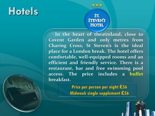 Hotels
            In the heart of theatreland, close to
         Covent Garden and only metres from
         Charing Cross, St Steven’s is the ideal
         place for a London break. The hotel offers
         comfortable, well-equipped rooms and an
         efficient and friendly service. There is a
         restaurant, bar and free swimming pool
         access. The price includes a buffet
         breakfast.
                   Price per person per night ₤56
                  Midweek single supplement ₤56
 