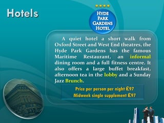 Hotels
            A quiet hotel a short walk from
         Oxford Street and West End theatres, the
         Hyde Park Gardens has the famous
         Maritime Restaurant, an informal
         dining room and a full fitness centre. It
         also offers a large buffet breakfast,
         afternoon tea in the lobby and a Sunday
         Jazz Brunch.
                  Price per person per night ₤97
                 Midweek single supplement ₤97
 