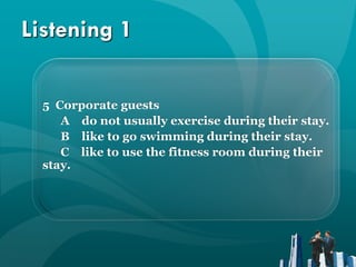 Listening 1

  5 Corporate guests
     A do not usually exercise during their stay.
     B like to go swimming during their stay.
     C like to use the fitness room during their
  stay.
 
