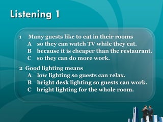 Listening 1
 1   Many guests like to eat in their rooms
     A so they can watch TV while they eat.
     B because it is cheaper than the restaurant.
     C so they can do more work.
 2 Good lighting means
   A low lighting so guests can relax.
   B bright desk lighting so guests can work.
   C bright lighting for the whole room.
 
