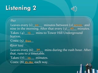 Listening 2
 Bus
                   20                          seven
 Leaves every (1)______ minutes between (2)______ and
                                            40
 nine in the morning. After that every (3)______ minutes.
              15
 Takes: (4)______ mins to Tower Hill Underground
 Station.
 Costs: (5)______
            free
 River taxi
                     30
 Leaves every (6)______ mins during the rush hour. After
 that, runs to a timetable.
              15
 Takes: (7)______ minutes.
 Costs: (8)______ each way.
            ₤1.80
 