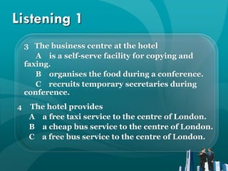 Listening 1
    3 The business centre at the hotel
       A is a self-serve facility for copying and
    faxing.
       B organises the food during a conference.
       C recruits temporary secretaries during
    conference.
4    The hotel provides
     A a free taxi service to the centre of London.
     B a cheap bus service to the centre of London.
     C a free bus service to the centre of London.
 