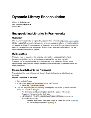 Dynamic Library Encapsulation
Written By: Cole Herzog
Last Updated: 5-Aug-2014
Version: 1.0
Encapsulating Libraries in Frameworks
Overview
This document was created to explain the process behind embedding a Dynamic-Linked Library
(Dylibs) inside of a Framework and is speciﬁc to Xcode development. Some of the information is
not speciﬁc on Xcode. A framework may be dependent on external DLLs, and as such must be
aware of their location on the host system. This document is targeted at frameworks that are
meant for use on multiple host systems.
Dylibs on Disk
The dylibs must be present on disk originally, but once they are copied into the Xcode
framework project they can be removed assuming everything was done correctly.
The dylibs can be installed through whichever means is most convenient. Brew is highly
recommended, though entirely optional. Once the dylibs are installed, locate them on disk and
retain the location.
Embedding Dylibs into the Framework
The majority of the work will be done in Xcode's Target Conﬁguration and build settings
Windows.
With the Framework as the target:
1. Click on Build Phases
2. In the Top left area of the build phases tab hit the + button
Add a New Copy Files Phase
3. Drag and drop the dylibs into the newly created phase, or use the + button within the
phase and navigate to the dylibs
The Destination and Subpath options dictate the location of the library
Wrapper is the recommended destination
../$(VERSIONS_FOLDER_PATH)/$(FRAMEWORK_VERSION)/Library is the
recommended Subpath.
These are environment variables supplied by Xcode and can be found here
This will create a Folder called Library in
 