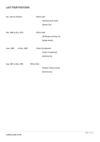 2 | P a g e
CURRICULUM VITAE
LAST FOUR POSITIONS
Nov, 2014 to Present: Office Staff
Raymond print house
Quezon City
Feb, 2006 to Oct, 2014 Office Staff
QP Designs printing, Inc.
Quiapo Manila
June, 2002 to Dec, 2002 Check Out Operator
Grocer E Supermart
Marikina City
Aug, 2001 to Nov, 2001 Office Clerk
Mindset Tutorial Center
Marikina City
 
