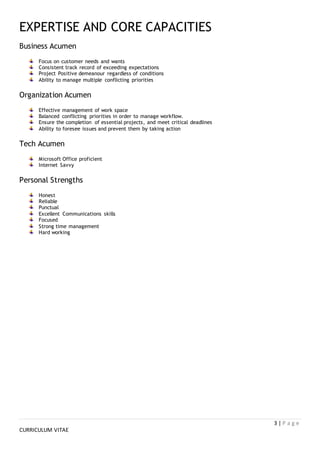 3 | P a g e
CURRICULUM VITAE
EXPERTISE AND CORE CAPACITIES
Business Acumen
Focus on customer needs and wants
Consistent track record of exceeding expectations
Project Positive demeanour regardless of conditions
Ability to manage multiple conflicting priorities
Organization Acumen
Effective management of work space
Balanced conflicting priorities in order to manage workflow.
Ensure the completion of essential projects, and meet critical deadlines
Ability to foresee issues and prevent them by taking action
Tech Acumen
Microsoft Office proficient
Internet Savvy
Personal Strengths
Honest
Reliable
Punctual
Excellent Communications skills
Focused
Strong time management
Hard working
 