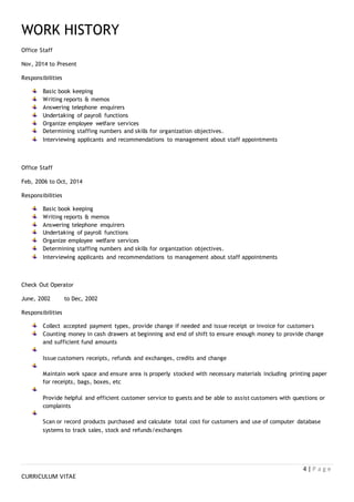 4 | P a g e
CURRICULUM VITAE
WORK HISTORY
Office Staff
Nov, 2014 to Present
Responsibilities
Basic book keeping
Writing reports & memos
Answering telephone enquirers
Undertaking of payroll functions
Organize employee welfare services
Determining staffing numbers and skills for organization objectives.
Interviewing applicants and recommendations to management about staff appointments
Office Staff
Feb, 2006 to Oct, 2014
Responsibilities
Basic book keeping
Writing reports & memos
Answering telephone enquirers
Undertaking of payroll functions
Organize employee welfare services
Determining staffing numbers and skills for organization objectives.
Interviewing applicants and recommendations to management about staff appointments
Check Out Operator
June, 2002 to Dec, 2002
Responsibilities
Collect accepted payment types, provide change if needed and issue receipt or invoice for customers
Counting money in cash drawers at beginning and end of shift to ensure enough money to provide change
and sufficient fund amounts
Issue customers receipts, refunds and exchanges, credits and change
Maintain work space and ensure area is properly stocked with necessary materials including printing paper
for receipts, bags, boxes, etc
Provide helpful and efficient customer service to guests and be able to assist customers with questions or
complaints
Scan or record products purchased and calculate total cost for customers and use of computer database
systems to track sales, stock and refunds/exchanges
 