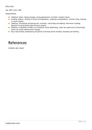 5 | P a g e
CURRICULUM VITAE
Office Clerk
Aug, 2001 to Nov, 2001
Responsibilities
Telephone duties, taking messages, noting appointments and other reception duties.
Enrolling students, drafting of routine correspondence, preparing correspondence, maintain filing, indexing
or record systems.
Collecting, distributing and posting mail, recording, transcribing and collating information including
operation of computerised administrative systems.
Collection of Payments & Follow up of Potential Enrols Undertaking, under the supervision of the principal
and/or the school administrative manager
Day to day banking, bookkeeping and general accounting duties including receipting and ordering.
References
Available upon request
 