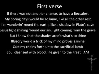 First verse
     If there was not another chance, to have a Beccafest
   My boring days would be so lame, like all the other rest
 I’m wanderin’ round the earth, like a shadow in Plato’s cave
Jesus light shining ‘round our sin, light coming from the grave
        But I know that the shades aren’t what’s to shine
         Illusory world a trick of my mind proves asinine
           Cast my chains forth unto the sacrificial lamb
    Soul cleansed with blood, life given to the great I AM
 