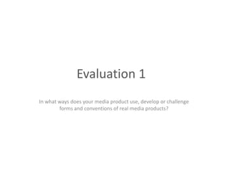 Evaluation 1
In what ways does your media product use, develop or challenge
        forms and conventions of real media products?
 