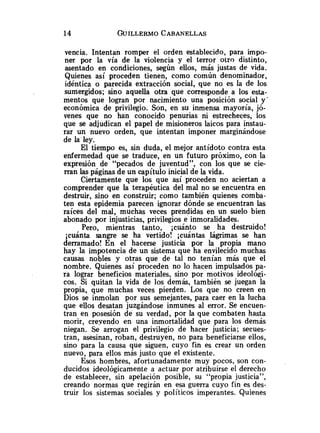 vencia. Intentan romper el orden establecido, para impo-
ner por la vía de la violencia y el terror otro distinto,
asentado en condiciones, segun ellos, más justas de vida.
Quienes así proceden tienen, como común denominador,
idéntica o parecida extracción social, que no es la de los
sumergidos; sino aquella otra que corresponde a los esta-
mentos que logran por nacimiento una posición social y'
económica de privilegio. Son, en su inmensa mayoría, jó-
venes que no han conocido penurias ni estrecheces, los
que se adjudican el papel de misioneros laicos para instau-
rar un nuevo orden, que intentan imponer marginándose
de la ley.
El tiempo es, sin duda, el mejor antídoto contra esta
enfermedad que se traduce, en un futuro próximo, con la
expresión de "pecados de juventud", con los que se cie-
rran las páginas de un capítulo inicial de la vida.
Ciertamente que los que así proceden no aciertan a
comprender que la terapéutica del mal no se encuentra en
destruir, sino en construir; como también quienes comba-
ten esta epidemia parecen ignorar dónde se encuentran las
raíces del mal, muchas veces prendidas en un suelo bien
abonado por injusticias, privilegios e inmoralidades.
Pero, mientras tanto, ;cuánto se ha destruido!
;cuánta sangre se ha vertido! ;cuántas lágrimas se han
derramado! En el hacerse justicia por la propia mano
hay la impotencia de un sistema que ha envilecido muchas
causas nobles y otras que de tal no tenían más que el
nombre. Quienes así proceden no lo hacen impulsados pa-
ra lograr beneficios materiales, sino por motivos ideológi-
cos. Si quitan la vida de los demás, también se juegan la
propia, que muchas veces pierden. Los que no creen en
Dios se inmolan por sus semejantes, para caer en la lucha
que ellos desatan juzgándose inmunes al error. Se encuen-
tran en posesión de su verdad, por la que combaten hasta
morir, creyendo en una inmortalidad que para los demás
niegan. Se arrogan el privilegio de hacer justicia; seeues-
tran, asesinan, roban, destruyen, no para beneficiarse ellos,
sino para la causa que siguen, cuyo fin es crear un orden
nuevo, para ellos más justo que el existente.
Esos hombres, afortunadamente muy pocos, son con-
ducidos ideológicamente a actuar por atribuirse el derecho
de establecer, sin apelación posible, su "propia justicia",
creando normas que regirán en esa guerra cuyo fin es des-
truir los sistemas sociales y políticos imperantes. Quienes
 