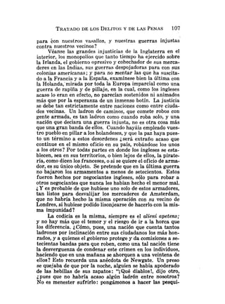 para Eon nuestros vasallos, y nuestras guerras injustas
contra nuestros vecinos?
Véanse las grandes injusticias de la Inglaterra en el
interior, los monopolios que tanto tiempo ha ejercido sobre
la Irlanda, el gobierno opresivo y cohechador de sus merca-
deres en las Indias, sus guerras despojadoras para con sus
colonias americanas; y para no mentar las que ha suscita-
do a la Francia y a la España, examínese bien la última con
la Ho1anda;mirada por toda la Europa imparcial como una
guerra de rapiña y de pillaje, en la cual, como los ingleses
acaso lo eran en efecto, no parecían sostenidos ni animados
más que por la esperanza de un inmenso botín. La justicia
se debe tan estrictamente entre naciones como entre ciuda-
des vecinas. Un ladron de caminos, que comete robos con
gente armada, es tan ladron como cuando roba solo, y una
nación que declara una guerra injusta, no es otra cosa mas
que una gran banda de ellos. Cuando hayáis empleado vues-
tro pueblo en pillar a los holandeses, y que la paz haya pues-
to un término a estos desordenes jserá extraño acaso que
continue en el mismo oficio en su país, robándose los unos
a los otros? Por todas partes en donde los ingleses se esta-
blecen, sea en sus territorios, o bien lejos de ellos, la pirate-
ría, como dicen los franceses, o si se quiere el oficio de arma-
dor, es su único objeto. Se pretende que en la última guerra
no bajaron los armamentos a menos de setecientos. Estos
fueron hechos por negociantes ingleses, sólo para robar a
otros negociantes que nunca les habian hecho el menor mal.
¿Yes probable de que hubiese uno solo de estos armadores,
tan listos para desvalijar los mercaderes de Amsterdam,
que no habría hecho la misma operación con su vecino de
Londres, si hubiese podido lisonjearse de hacerlo con la mis-
ma impunidad ?
La codicia es la misma, siempre es el alieni apetem;
y no hay más que el temor y el riesgo de ir a la horca que
los diferencia. ¿Cómo, pues, una nación que cuenta tantos
ladrones por inclinación entre sus ciudadanos los más hon-
rados, y a quienes el gobierno protege y da comisiones a se-
tecientas bandas para que roben, como una tal nación tiene
la desverguenza de condenar este crimen en los individuos,
haciendo que en una mañana se ahorquen a una veintena de
ellos? Esto recuerda una anécdota de Newgate. Un preso
se quejaba de que por la noche, alguien se habia apoderado
de las hebillas de sus zapatos: "iQué diablos!, dijo otro,
¿pues que no habría acaso algún ladrón entre nosotros?
No es menester sufrirlo: pongámonos a hacer las pesqui-
 