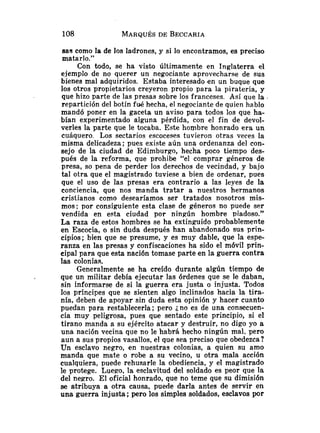 eas como la de los ladrones, y si lo encontramos, es preciso
matarlo."
Con todo, se ha visto últimamente en Inglaterra el
ejemplo de no querer un negociante aprovecharse de sus
bienes mal adquiridos. Estaba interesado .en un buque que
los otros propietarios creyeron propio para la piratería, y
que hizo parte de las presas sobre los franceses. Así que la
repartición del botín fué hecha, el negociante de quien hablo
mandó poner en la gacela un aviso para todos los que ha-
bían experimentado alguna pérdida, con el fin de devol-
verles la parte que le tocaba. Este hombre honrado era un
cuáquero. Los sectarios escoceses tuvieron otras veces la
misma delicadeza; pues existe aún una ordenanza del con-
sejo de la ciudad de Edimburgo, hecha poco tiempo des-
pués de la reforma, que prohibe "el comprar géneros de
presa, so pena de perder los derechos de vecindad, y bajo
tal otra que el magistrado tuviese a bien de ordenar, pues
que el uso de las presas era contrario a las leyes de la
conciencia, que nos manda tratar a nuestros hermanos
cristianos como desearíamos ser tratados nosotros mis-
mos; por consiguiente esta clase de géneros no puede ser
vendida en esta ciudad por ningún hombre piadoso."
La raza de estos hombres se ha extinguido probablemente
en Escocia, o sin duda después han abandonado sus prin-
cipios; bien que se presume, y es muy dable, que la espe-
ranza en las presas y confiscaciones ha sido el móvil prin-
cipal para que esta nación tomase parte en la guerra contra
las colonias.
Generalmente se ha creído durante algún tiempo de
que un militar debía ejecutar las órdenes que se le daban,
sin informarse de si la guerra era justa o injusta. Todos
los príncipes que se sienten algo inclinados hacia la tira-
nía, deben de apoyar sin duda esta opinión y hacer cuanto
puedan para restablecerla; pero jno es de una consecuen-
cia muy peligrosa, pues qtie sentado este principio, si el
tirano manda a su ejército atacar y destruir, no digo yo a
una nación vecina que no le habrá hecho ningún mal. pero
aun a sus propios vasallos, el que sea preciso que obedezca?
Un esclavo negro, en nuestras colonias, a quien su amo
manda que mate o robe a su vecino, u otra mala acción
cualquiera, puede rehusarle la obediencia, y el magistrado
le protege. Luego, la esclavitud del soldado es peor que la
del negro. El oficial honrado, que no teme que su dimisión
se atribuya a otra causa, puede darla antes de servir en
una guerra injusta; pero los simples soldados, esclavos por
 