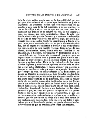 TRATADO
DE LOS DELITOS
Y DE LAS PENAS 109
toda la vida, están, puede ser, en la imposibilidad de juz-
gar por ellos mismos si la: causa que defienden es justa o
ilegítima: no podemos menos que compadecernos de su
suerte, y aun más de la del marinero, a quien muchas ve-
ces se le obliga a dejar una ocupación honrosa, para ir a
manchar sus manos en la sangre, tal vez, de un inocente;
pero me parece que unos negociantes libres de esta vio-
lencia, de esta obligación forzada, y a quienes la educación
ha dotado de mayores luces, me parece, digo, que sería ne-
cesario que semejantes hombres examinasen a fondo si la
guerra es justa, antes de reclutar un gran número de píca-
ros, con el objeto de enviarlos a atacar a sus compañeros
los negociantes de una nación vecina, despojarles de sus
bienes, arruinarles, acaso, hasta con sus familias si los
abandonan, o herirles, estropearles y destrozarles si pro-
curan defenderlos. Esto es sin embargo lo que practican los
negociantes cristianos, que la guerra sea justa o no lo sea;
aunque es muy difícil el que la justicia asista a un mismo
tiempo a ambos lados. Esta es la costumbre de los nego-
ciantes ingleses y americanos, quienes no obstante se que-
jan de un robo particular, y hacen ahorcar por docenas a
los que no han hecho más que seguir su ejemplo. Ya es más
que tiempo de que, en consideración a la humanidad, se
ponga un término a esta infamia. Los Estados Unidos de la
América, aunque mejor situados que ninguna nación euro-
pea para sacar partido de la piratería, pues que la mayor
parte de 10s navíos mercantes destinados para las Indias
pasan por delante de sus puertas, hacen todo lo posible, y
ponen cuanto esta en su poder para abolir esta perniciosa
costumbre, insertando hasta en sus tratados con las otras
potencias que, en caso de guerra, ninguna de las partes
hostiles podrá dar privilegios de armamentos, y que los
navíos mercantes pertenecientes a ambas, que no estén ar-
mados, podrán continuar su viaje sin el más leve temor de
ser mutuamente molestados. Esta mejora tan feliz y ven-
tajosa para el derecho de gentes, no puede sino estimular
el vivo deseo de que se extienda por todas las naciones.
 