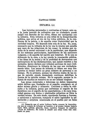 CAP~TULO
XXIII
INFAMIA ( 2 )
Las injurias personales y contrarias al honor, esto es,
a la justa porción de sufragios que un ciudadano puede
exigir con derecho de los otros, deben ser castigadas con
la infamia. Esta infamia es una señal de la desaprobación
pública, .que priva al reo de Tos votos públicos, de la con-
fianza de la patria, y de aquella como fraternidad que la
sociedad inspira. No depende ésta sola de la ley. Es, pues,
necesario que la infamia de la ley sea la misma que aquella
que nace de las relaciones de las cosas: la misma que re-
sulta de la moral universal o de la particular, que depende
de los sistemas particulares, legisladores de las opiniones
vulgares, y de aquella tal nación que inspiran. Si la una es
diferente de la otra, o la ley pierde la veneraci6n pública,
o las ideas de la moral y de la probidad de desvanecen con
menosprecio de las declamaciones, que jamás resisten a los
ejemplos. Quien declara por infames acciones de suyo indi-
ferentes, disminuye la infamia de las que son verdadera-
mente tales. Las penas de infamia ni deben ser muy fre-
cuentes ni recaer sobre un gran número de personas a un
tiempo. No lo primero, porque los efectos reales de las co-
sas de opinión siendo demasiado continuos debilitan la
fuerza de la opinión misma. No lo segundo, porque la in-
famia de muchos se resuelve en no ser infame ninguno.
Las penas corporales y dolorosas no deben imponerse
sobre delitos que, fundados en el orgullo, consiguen en el
dolor mismo gloria y alimento. Conviene a éstos la ridi-
culez y la infamia, penas que enfrentan el orgullo de los
fanáticos con el orgullo de los espectadores, y de cuya tena-
cidad apenas con lentos y obstinados esfuerzos se libra la
verdad misma. De este modo, oponiendo fuerzas a fuerzas,
y opiniones a opiniones, romperá el sabio legislador la ad-
miración y sorpresa ocasionada en el pueblo por un falso
( 2 ) Desearía que el autor hubiera hecho conocer la impruden-
cia que se comete de infamar al hombre, y al mismo tiempo dejarle
libre. Este método absurdo, llena nuestros bosques de asesinos.
(Nota de Diderot). Es inútil el añadir que estas 'cosas han cam-
biado un poco.
 