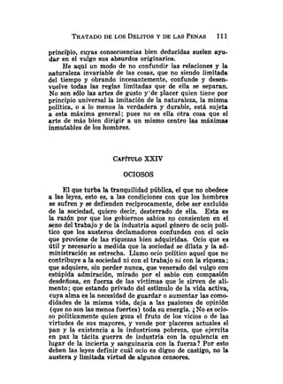 TRATADO
DE LOS DELITOS
Y DE LAS PENAS 1
1
1
principio, cuyas consecuencias bien deducidas suelen ayu-
dar en el vulgo sus absurdos originarios.
He aquí un modo de no confundir las relaciones y la
naturaleza invariable de las cosas, que no siendo limitada
del tiempo y obrando incesantemente, confunde y desen-
vuelve todas las reglas limitadas que de ella se separan.
No son sólo las artes de gusto y'de placer quien tiene por
principio universal la imitación de la naturaleza, la misma
política, o a lo menos la verdadera y durable, está sujeta
a esta máxima general; pues no es ella otra cosa que el
arte de más bien dirigir a un mismo centro las máximas
inmutables de los hombres.
CAP~TULO
XXIV
OCIOSOS
El que turba la tranquilidad pública, el que no obedece
a las leyes, esto es, a las condiciones con que los hombres
se sufren y se defienden recíprocamente, debe ser excluído
de la sociedad, quiero decir, desterrado .de ella. Esta es
la razón por que los gobiernos sabios no consienten en el
seno del trabajo y de la industria aquel género de ocio polí-
tico que los austeros declamadores confunden con el ocio
que proviene de las riquezas bien adquiridas. Ocio que es
útil y necesario a medida que la sociedad se dilata y la ad-
ministración se estrecha. Llamo ocio político aquel que no
contribuye a la sociedad ni con el trabajo ni con la riqueza;
que adquiere, sin perder nunca, que venerado del vulgo con
estupida admiración, mirado por el sabio con compasión
desdeñosa, en fuerza de las víctimas que le sirven de ali-
mento; que estando privado del estímulo de la vida activa,
cuya alma es la necesidad de guardar o aumentar las como-
didades de la misma vida, deja a las pasiones de opinión
(que no son las menos fuertes) toda su energía. iNo es ocio-
so políticamente quien goza el fruto de los vicios o 'de las
virtudes de sus mayores, y vende por placeres actuales el
pan y la existencia a la industriosa pobreza, que ejercita
en paz la tácita guerra de industria con la opulencia en
lugar de la incierta y sanguinaria con la fuerza? Por esto
deben las leyes definir cuál ocio es digno de castigo, no la
austera y limitada virtud de algunos censores.
 