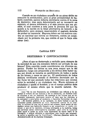 Cuando es un ciudadano acusa30 de un atroz delito no
concurre la certidumbre, pero sí gran probabilidad de ha-
berlo cometido, parece debería decretarse contra él la pena
de destierro; mas para determinarlo así es necesario un
estatuto, el menos arbitrario y el más preciso que sea po-
sible, el cual condene a esta pena la persona del que ha
puesto a la nación en la fatal alternativa de temerlo o de
defenderlo ; pero siempre reservándole el sagrado derecho
de probar su inocencia. Mayores deben ser los motivos con-
tra un nacional que contra un forastero, contra un sospe-
chado por la primera vez, que contra el que lo haya sido
otras (m).
CAP~TULO
XXV
DESTIERROS Y CONFISCACIONES
¿Pero el que es desterrado y excluído para siempre de
la sociedad de que era miembro deberá ser privado de sus
bienes? Esta cuestión puede considerarse con diversos as-
pectos. Perder los bienes es una pena mayor que la del
destierro ;luego con proporción a los delitos debe haber ca-
sos por donde se incurra en perdimiento de todos o parte
de los bienes y casos en que no. El perdimiento de todos
debiera verificarse cuando el destierro decretado por la
ley fuese tal que anonade todas las relaciones que existen
entre la sociedad y un ciudadano reo. Muere entonces el
ciudadano y queda el hombre ; y en el cuerpo político debe
producir el mismo efecto que la muerte natural. Pa-
(aa) "Se ve con frecuencia un ciudadano que rehusa a la so-
ciedad el tributo de sus fuerzas o de su industria; un hombre ocio-
so empieza a ser un malvado. Se asemeja a los licores que se co-
rrompen reposando, destruyen pronto el vaso que los contiene, y
es menester o arrojarlos al momento, o hacerlos fermentar de nue-
vo. -El hombre público, si es vigilante, no dará tiempo a que la
ociosidad pueda cambiarse en vicio. Pidiéndole cuenta de su inac-
ción, le cortará de una vez el camino del crimen; hará sentir al ciu-
dadano ocioso que habiendo llegado a ser sospechoso, es medio rri-
minal, y que en lo venidero, víctima entregada a la justicia, todas
sus acciones serán continuamente espiadas. ¿Qué será la ociosidad
para aquel a quien se quita toda esperanza de hacer mal? O se
corregirá, o estará obligado a abandonar una t i e r ~ aque solamen-
te nutre a aquellos que la fr~ictifiean". (Servan, Di8cur80 aobre &z
Administración de & Justiciu Criminal).
 