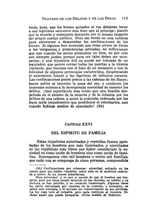 TRATADO
DE LOS DELITOSY DE LAS PENAS 113
recía, pues, que los bienes quitados al reo debieran tocar
a sus legítimos sucesores más bien que al príncipe; puesto
que la muerte y semejante destierro son lo mismo respecto
del propio cuerpo político. Pero me fundo en esta sutileza
para atreverme a desaprobar las confiscaciones de los
bienes. Si algunos han sostenido que éstas sirven de freno
a las venganzas- y prepotencias -privadas, no reflexionan
que aun cuando las penas produzcan un bien, no por esto
son siempre. justas, porque para ser tales deben ser nece-
sarias; y una injusticia útil no puede ser tolerada de un
legislador, que quiere cerrar todas las puertas a la tiranía
vigilante, que lisonjea con el bien de un momento y con la
felicidad de algunos personajes esclarecidos, despreciando
el exterminio futuro y las lágrimas de infinitos oscuros.
Las confiscaciones ponen precio a las cabezas de los flacos;
hacen sufrir al inocente la pena del reo, y conducen los
inocentes mismos a la desesperada necesidad de cometer los
delitos. ;Qué espectáculo más triste que una familia des-
peñada en el abismo de la miseria y de la infamia por los
delitos de una cabeza, a quien la sumisión ordenada por las
leyes sería impedimento que prohibiese el estorbarlos, aun
cuando hubiese medios de ejecutarlo ! (bb)
CAP~TULO
XXVI
DEL ESPIRITU DE FAMILIA
Estas injusticias autorizadas y repetidas fueron apro-
badas de los hombres aun más iluminados, y ejercitadas
en las repúblicas más libres por haber considerado la so-
ciedad no como unión de hombres sino como unión de fami-
lias. Supongamos cien mil hombres o veinte mil familias,
que cada una se componga de cinco personas, comprendida
(b b) Confiscaciones por crímenes : atrocidad, estímulo en los
jueces para que hallen culpables, sobre todo en la multitud codicio-
sa y pobre, de los jueces subalternos.
Otra atrocidad: y es que si sucede de que el hombre sea ino-
cente, pero que haya estado detenido en las cárceles, su crédito y su
fortuna se han perdido, y su comercio trastornado. Algunas veces
ha salido estropeado por resultas de la cuestión, o tormento; su
salud está aiterada, y 61 enviado sin indemnización de sus pérdidas.
La ley coge todo al culpable, pero nada restituye al inocente. Di-
choso aquel que puede escaparla. (Nota inédita de Diderot).
 