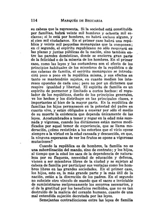 eu cabeza que la representa. Si la sociedad está constituída.
por familias, habrá veinte mil hombres y ochenta mil es-
clavos; si lo está por hombres, no habrá esclavo alguno, y
sí cien mil ciudadanos. En el primer caso habrá una repú-
blica y veinte mil pequeñas monarquías que la componen;
en cl segundo, el espíritu republicano no sólo respirará en
las plazas y juntas públicas de la nación, sino también en- .
tre las paredes domésticas, donde se encierra gran parte
de la felicidad o de la miseria de los hombres. En el primer
caso, como las leyes y las costumbres son el efecto de los
principios habituales de los miembros de la república o de
sus cabezas de familia, el espíritu monárquico se introdu-
cirá poco a poco en la república misma, y sus efectos en
tanto se mantendrán sujetos, en cuanto medien los inte-
reses opuestos de cada uno; pero no por un dictamen que
respire igualdad y libertad. El espíritu de familia es un
espíritu de pormenor y limitado a cortos hechos: el regu-
lador de las repúblicas, dueño de los principios generales,
ve los hechos y los distribuye en las principales clases, e
importantes al bien de la mayor parte. En la república de
familias los hijos permanecen en la potestad del padre en
cuanto vive, y están obligados a esperar por sólo el medio
de su muerte la existencia que dependa únicamente de las
leyes. Acostumbrados a temer y rogar en la edad más sazo-
nada y vigorosa, cuando los dictámenes están menos modi-
ficados por aquel temor de experiencia, que se llama mo-
deración, icómo resistirán a los estorbos que el vicio opone
siempre a la virtud en la edad cansada y descaecida, en que,
la ningiina esperanza de ver los frutos se opone a vigorosas
mutaciones?
Cuando la república es de hombres, la familia no es
una subordinación del mando, sino de contrato; y los hijos,
al tiempo que la edad los saca de la dependencia de natura-
leza por su flaqueza, necesidad de educación y defensa,
vienen a ser miembros libres de la ciudad y se sujetan al
cabeza de familia por participar sus ventajas como los hom-
bres libres en las grandes sociedades. En'el primer caso,
los hijos, esto es, la más grande parte y la más útil de la
nación, están a la discreción de los padres. En el segundo
no subsiste otro vinculo de mando que el sacro e inviolable
de suministrarse recíprocamente los socorros necesarios, y
el de la gratitud por los beneficios recibidos, que no es tan
destruído de la malicia del corazón humano, cuanto de una
mal entendida sujeción decretada por las leyes.
Semejantes contradicciones entre las leyes de familia
 