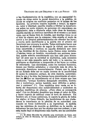 y. las fundamentales de la república son un manantial fe-
cundo de otras entre la moral doméstica y la pública, de
donde se origina un conflicto perpetuo en el ánimo de los
hombres. La primera inspira sujeción y temor; la segun-
da, valor y libertad; aquélla enseña a limitar la beneficen-
cia sobre un corto número de personas sin espontáneo es4
cogimiento; ésta a dilatarla sobre toda clase de hombres;
aquélla manda un continuo sacrificio de sí mismo a un ídolo
vano, que se'llama bien de familia, que muchas veces no es
el bien de alguno que la compone; ésta enseña el modo de
servir a los propios adelantamientos sin ofender las leyes;
o excita para sacrificarse a la patria con el premio del
fanatismo que prepara la acción. Tales contrastes hacen que
los hombres se desdeñen de seguir la virtud, que encuen-
tran oscurecida y confusa en aquella distancia que nace
de las tinieblas de los objetos, tanto físicos como morales.
iCuántas veces un hombre, recordando sus acciones pasa-
das, queda atónito considerando que han sido poco hones-
tas! Al paso que la sociedad se multiplica, cada miembro
viene a ser más pequeña parte del todo; y la máxima re-
publicana se disminuye a proporción si las leyes no cuidan
de reforzarla. Las sociedades, como los cuerpos humanos,
tienen sus límites señalados; y creciendo más de ellos, la
economía desentona necesariamente. Parece que la masa
de un Estado debe ser en razón inversa de la sensibilidad
de quien -la compone; porque, de otra manera, aumentán-
dose la una y la otra, las buenas leyes encontrarán al estor-
bar los alitos un impedimento en el bien mismo que han
producido, "porque hombres demasiado sensibles, ilustra-
dos y numerosos, serían también muy difíciles a gober-
nar y contener" ( l ) . Una república muy vasta no se li-
berta del despotismo sino subdividiéndose y uniéndose en
muchas repúblicas de alianza. ¿Pero cómo se conseguirá
esto? Con un dictador despótico que tenga el valor de Sila,
y tanto ingenio de edificar como él tuvo de destruir. Un
hombre así, si fuese ambicioso, le espera la gloria de todos
los siglos; si fuese filósofo, las bendici'ones de sus ciuda-
danos le consolarán en la perdida de su autoridad, aun
cuando no fuese indiferente a su ingratitud. A mdedida
que las máximas de reunión se debilitan en la nación, se
refuerzan las que hay por los objetos que nos rodean ;y por
esta razón bajo el despotismo más fuerte, son las amistades
(1) El abate Morellet ha añadido esta conclusión de frase, que
aclara la idea de Beccaria, tal vez demasiado profunda. Pero, jes
exacto?. ..
 