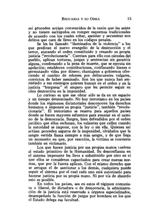 así pfoceden actúan convencidos de la razón que les asiste
y no tienen escrúpulos en romper esquemas tradicionales
de acuerdo con los cuales robar, asesinar y secuestrar son
delitos que caen de lleno en los códigos penales.
Se les ha llamado "iluminados de la violencia" a los
que predican el nuevo evangelio de la-destrucción y el
terror, atacando el orden constituido y creando su propia
justicia revolucionaria". Cuentan para ello con cárceles del
pueblo, aplican torturas, juzgan y sentencian sin garantía
alguna, condenando a la pena de muerte, que se ejecuta sin
apelación; establecen contribuciones, confiscando bienes o
permutando vidas por dinero; chantajean a gobiernos ofre-
ciendo el cambio de rehenes por delincuentes vulgares,
convictos de haber asesinado. Son los que nunca han am-
nistiado a sus enemigos quienes buscan en el orden y en la
justicia "burguesa" e1 amparo que les permite seguir su
obra destructiva en la impunidad.
Lo curioso es que ese obrar sólo se da en un espacio
y un tiempo determinado. No hay terrorismo en los países
donde los régimenes dictatoriales desconocen los derechos
humanos e imponen'su propia "justicia", también "revolu-
cionaria". El terrorismo se reserva para aquellos países
donde se hacen mayores esfuerzos para avanzar en el cami-
no de la democracia. Surgen, bien defendidos por el orden
jurídico que ellos rechazan, los valientes que callan cuando
la autoridad se impone, con la ley o sin ella. Quienes así
actúan proceden seguros de la impunidad, olvidados que la
sangre vertida llama siempre a más sangre, y de que llega
un momento en que, por reacción, la víctima se convierte
también en victimario.
Los que hacen justicia por sus propias manos uelven
al estado primitivo de la Humanidad. Su desconfianza en
el sistema imperante les lleva a substituirlo por otro en e
Y
que ellos se consideran capacitados para crear nuevas nor-
mas, que por la fuerza aplican. Con el mismo derecho que
se arrogan el de sancionar a los demás, cualquiera puede
seguir el sistema por el cual cada uno está autorizado para
hacerse justicia por su propia mano. Ni por vía de absurdo
esto es posible.
En todos los países, sea en estos el régimen comunis-
ta o liberal, de dictadura o de democracia, la administra-
ción de la justicia está reservada a órganos especializados,
desempeñada la función de juzgar por hombres en los que
el Estado delega esa facultad.
 