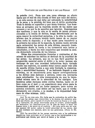 la prisión ( c c ) . Para que una pena obtenga su efecto
basta que el mal de ella exceda al bien que nace del delito;
y en este exceso de mal debe ser calculada la infalibilidad
de la pena, y la pérdida del bien que el delito produciría.
Todo lo demás es superfluo y por tanto tiránico. Los hom-
bres se arreglan por la repetida acción de los males que
conocen y no por la de aquellos .que ignoran. Supongamos
dos naciones, y que la una es la escala de penas propor-
cionadas a.la escala de delitos, tenga determinada por la
pena mayor la esclavitud perpetua, y la otra la rueda: yo
afirmo que la primera tendrá tanto temor de su mayor
pena como la segunda; y si hay razón para transferir a
la primera las penas de la segunda, la misma razón servirá
para acrecentar las penas de esta última, pasando insen-
siblemente desde la rueda a los tormenlos más lentos y
estudiados, y hasta los más exquisitos que inventó la cien-
cia demasiado conocida de los tiranos.
Otras dos consecuencias funestas y contrarias al fin
mismo de estorbar los delitos se derivan de la crueldad de
las penas. La primera, que no es tan fácil guardar la
proporción esencial .entre el delito y la pena; porque sin
embargo de que una crueldad industriosa haya variado
mucho sus especies, no pueden éstas nunca pasar más allá
de aquella última fuerza a que está limitada la organiza-
ción y sensibilidad humana. Y en habiendo llegado a este
extremq, no se encontraría pena mayor correspondiente
a los delitos más dañosos y atroces, como era necesaria
para estorbarlos. La otra consecuencia es, que la impu-
nidad misma nace de i3 atrocidad de los castigos. Los
hombres están reclusos entre ciertos límites, tanto en el
bien como en el mal; y un espectáculo muy atroz para la
humanidad podrá ser un furor pasajero, pero nunca un
sistema constante, cuál deben ser las leyes, que si verda-
deramente son crueles, o se mudan, o la impunidad fatal
nace de ellas mismas. ( d d ) .
(cc) Yo no creo esto. Sin duda que la costumbre de sufrir ha-
ce el que las almas sean insensibles. y la dureza del gobierno pro-
duce ese eferto; pero cuando e1 eslado de inorencia Ilrniie a ser sua-
ve y tranquilo, las penas reservadas para el crimen, atemorizarán
sin endurecer, sin familiariíarse con la idea de l l e ~ a ra tener los
huesos rotos, g de morir en el suplicio. -En esta parte soy del mis-
mo parecer del autor, sobre la inútil atrocidad de las penas. Así
es que combato sus razones, pero no sus principios. (Nota de Di-
derot) .
(dd) L a severidad de las penas conviene más a los gobiernos
despótiros, cuyo principio es el terror, que a los monárquicos o re-
publicanos que tienen, por móvil el honor y la virtud.
 