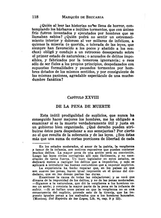 ¿Quién al leer las historias nolse llena de horror, con-
templando los bárbaros e inútiles tormentos, que con ánimo
frío fueron inventados y ejecutados por hombres que se
llamaban sabios? ¿Quién podrá no sentir un estremeci-
miento interior y doloroso al ver millares de infelices, a
quienes la miseria (o querida, o tolerada de las leyes, que
siempre han favorecido a los pocos y abatido a los mu-
ehos) obligó y condujo a un retroceso desesperado sobre
el primer estado de naturaleza ;o acusados de delitos impo-
sibles, y fabricados por la temerosa ignorancia; o reos
sólo de ser fieles a los propios principios, despedazados con
supuestas formalidades y pausados tormentos por hom-
bres dotados de los mismos sentidos, y por consiguiente de
las mismas pasiones, agradable espectáculo de una muche-
dumbre fanática?
CAPITULOXXVIII
DE LA PENA DE MUERTE
Esta inútil prodigalidad de suplicios, que nunca ha
conseguido hacer mejores los hombres, me ha obligado a
examinar si es la muerte verdaderamente útil y justa en
un gobierno bien organizado. ¿Qué derecho pueden atri-
buirse éstos para despedazar a sus semejantes? Por cierto
no el que resulta de la soberanía y de las leyes. ¿Son éstas
más que una suma de cortas porciones de libertad de cada
En los estados moderados, el amor de la patria, la vergüenza
y temor de la infamia, son motivos represivos que pueden contener
muchos delitos. La mayor pena de una acción será su convicción.
Luego las leyes civiles corregirán allí más fácilmente, y no nece-
sitarán de tanta fuerza. Un buen legislador en estos estados, se
dedicará menos a castigar los delitos que a impedirlos, y más se
aplicará a introducir las buenas costumbres que a imponer suplicios.
La experiencia ha hecho reparar que, en los países en que
son suaves las penas, hacen igual impresión en el ánimo del ciu-
dadano, que en las demás partes las duras.
Examínese la causa de todas las relajaciones; y se verá que
dimana de la impunidad de los delitos, y no de las penas moderadas.
-Sigamos a la naturaleza, quc dió la vergüenza a los hombres co-
mo un azote; y consista la mayor parte de la pena en la infamia de
sufrir. -Si se hallan unos paises en que la vergüenza no es una
consecuencia del suplicio, procede esto de la tiranía, que ha im-
puesto iguales penas a los malvados que a los hombres honrados.
(Montesq. Del Espáritu de las Leyes, Lib. VI, cap. 9 y 12).
 
