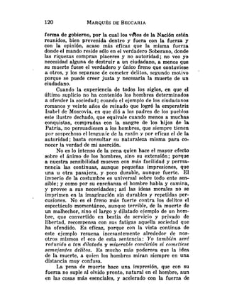 forma de gobierno, por la cual los vaos de la Nación estén
reunidos, bien prevenida dentro y fuera con la fuerza y
con la opinión, acaso más eficaz que la misma fuerza
donde el mando reside sólo en el verdadero Soberano, donde
las riquezas compran placeres y no autoridad; no veo yo
necesidad alguna de destruir a un ciudadano, a menos que
su muerte fuese el verdadero y único freno que contuviese
a otros, y los separase de cometer delitos, segundo motivo
porque se puede creer justa y necesaria la muerte de un
ciudadano.
Cuando la experiencia de todos los siglos, en que el
último suplicio no ha contenido los hombres determinados
a ofender la sociedad ;cuando el ejemplo de los ciudadanos
romanos y veinte años de reinado que logró la emperatriz
Isabel de Moscovia, en que dió a los padres de los pueblos
este ilustre dechado, que equivale cuando menos a muchas
conquistas, compradas con Ia sangre de los hijos de la
Patria, no persuadiesen a los hombres, que siempre tienen
por sospechoso el lenguaie de la razón y por eficaz el de la
autoridad; basta consultar su naturaleza misma para co-
nocer la verdad de mi aserción.
No es lo intenso de la pena quien hace el mayor efecto
sobre el ánimo de los hombres, sino su extensión; porque
a nuestra sensibilidad mueven con más facilidad y perma-
nencia las continuas, aunque pequeñas impresiones, que
una u otra pasajera, y poco durable, aunque fuerte. El
irn~erio
de la costumbre es universal sobre todo ente sen-
sible ; y como por su enseñanza el hombre habla y camina,
y provee a sus necesidades; así las ideas morales no se
imprimen en la imaginación sin durables y repetidas per-
cusiones. No es el freno más fuerte contra los delitos el
espectáculo momentáneo, aunque terrible, de la muerte de
un malhechor, sino el largo y dilatado ejemplo de un hom-
bre, que convertido en bestia de servicio y privado de
libertad, recompensa con sus fatigas aquella sociedad que
ha ofendido. Es eficaz, porque con la vista continua de
este ejemplo resuena incesantemente alrededor de nos-
otros mismos el eco de esta sentencia: Yo también seré
reducido a tan dilatada y miserable condición si cometiese
semejantes delitos. E s mucho más poderosa que la idea
de la muerte, a quien los hombres miran siempre en una
distancia muy confusa.
La pena de muerte hace una impresión, que con su
fuerza no suple al olvido pronto, natural en el hombre, aun
en las cosas más esenciales, y acelerado con la fuerza de
 