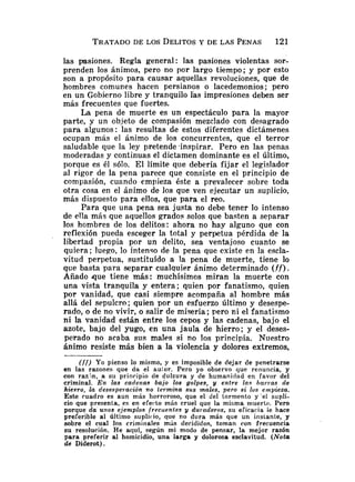 las pasiones. Regla general : las pasiones violentas sor-
prenden los ánimos, pero no por largo tiempo; y por esto
son a propósito para causar aquellas revoluciones, que de
hombres comunes hacen persianos o lacedemonios; pero
en un Gobierno libre y tranquilo las impresiones deben ser
más frecuentes que fuertes.
La pena de muerte es un espectáculo para la mayor
parte, y un objeto de compasión mezclado con desagrado
para algunos: las resultas de estos diferentes dictámenes
ocupan mas el ánimo de los concurrentes, que el terror
saludable que la ley pretende inspirar. Pero en las penas
moderadas y continuas e1 dictamen dominante es el último,
porque es él sólo. El límite que debería fijar el legislador
al rigor de la pena parece que consiste en el principio de
compasión, cuando empieza éste a prevalecer sobre toda
otra cosa en el ánimo de los que ven ejecutar un suplicio,
más dispuesto para ellos, que para el reo.
Para que una pena sea justa no debe tener lo intenso
de ella más que aquellos grados solos que basten a separar
los hombres de los delitos: ahora no hay alguno que con
reflexión pueda escoger la total y perpetua pérdida de la
libertad propia por un delito, sea ventajoso cuanto se
quiera; luego, lo intenso de la pena que existe en la escla-
vitud perpetua, sustituído a la pena de muerte, tiene lo
que basta para separar cualquier ánimo determinado ( f f ) .
Añado que tiene más: muchísimos miran la muerte con
una vista tranquila y entera; quien por fanatismo, quien
por vanidad, que casi siempre acompaña al hombre más
allá del sepulcro; quien por un esfuerzo último y desespe-
rado, o de no vivir, o salir de miseria; pero ni el fanatismo
ni la vanidad están entre los cepos y las cadenas, bajo el
azote, bajo del yugo, en una jaula de hierro; y el deses-
perado no acaba sus males si no los principia. Nuestro
ánimo resiste más bien a la violencia y dolores extremos,
(ff) Yo pienso lo mismo, y es imposible de dejar de penetrarse
en las razones que da el au:or. Pero yo observo que renuncia, y
con ranín, a su principio de dulzura y de humaniciad en favor del
criminal. En las cadenas bajo los golpes, y entre las barras de
hierro, la desesperación no termina sus males, pero si los empieza.
Este cuadro es aun más horroroso, que el del tormento y 'el supli-
cio que presenta, es en eferto más cruel que la misma muerte. Pero
porque da unos ejentplos frecuentes y duraderos, su eficacia le hace
preferible al último suplitio, que no dura más que un instante, y
sobre el cual los criminales más decididos, toman ron frecuencia
su resolución. He aquí, según mi modo de pensar, la mejor razón
para preferir al homicidio, una larga y dolorosa esclavitud. (Nota
de Diderot).
 