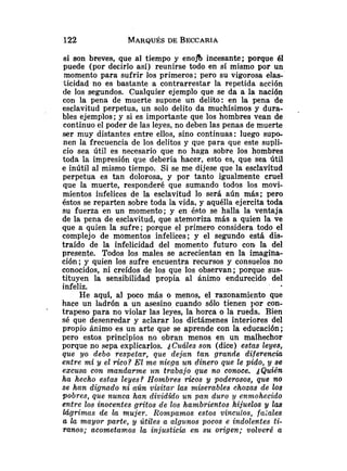 si son breves, que al tiempo y enea incesante; porque 151
puede (por decirlo así) reunirse todo en sí mismo por un
momento para sufrir los primeros; pero su vigorosa elas-
ticidad no es bastante a contrarrestar la repetida acción
de los segundos. Cualquier ejemplo que se da a la nación
con la pena de muerte supone un delito: en la pena de
esclavitud perpetua, un solo delito da muchísimos y dura- .
bles ejemplos; y si es importante que los hombres vean de
continuo el poder de las leyes, no deben las penas de muerte
,ser muy distantes entre ellos, sino continuas: luego supo-
nen la frecuencia de los delitos y que para que este supli-
cio sea útil es necesario que no haga sobre los hombres
toda la impresión qrie debería hacer, esto es, que sea útil
e inútil al mismo tiempo. Si se me dijese que la esclavitud
perpetua es tan dolorosa, y por tanto igualmente cruel
que la muerte, responderé que sumando todos los movi-
mientos infelices de la esclavitud lo será aún más; pero
éstos se reparten sobre toda la vida, y aquélla ejercita toda
su fuerza en un momento; y en ésto se halla la ventaja
de la pena de esclavitud, que atemoriza más a quien la ve
que a quien la sufre; porque el primero considera todo el
complejo de momentos infelices; y el segundo está dis-
traído de la infelicidad del momento futuro con la del
presente. Todos los males se acrecientan en la imagina-
ción; y quien los sufre encuentra recursos y consuelos no
conocidos, ni creídos de los que los observan; porque sus-
tituyen la sensibilidad propia al ánimo endurecido del
infeliz.
He aquí, al poco más o menos, el razonamiento que
hace un ladrón a un asesino cuando s610 tienen por con-
trapeso para no violar las leyes, la horca o la rueda. Bien
sé que desenredar y aclarar los dictámenes interiores del
propio ánimo es un arte que se aprende con la educación;
pero estos principios no obran menos en un malhechor
porque no sepa explicarlos. ,jC?~áles
son (dice) estas leyes,
que yo debo respetar, que dejan tan grande diferenciu
entre mi y el rico? El me niega un dinero que le pido, y se
excusa con mandarme un trabajo que no conoce. ,jQuién
ha hecho esfas leyes? Hombres ricos y poderosos, que no
se han dignado ni aún visita^ las miserables chozas de los
pobres, que nunca han divida0 un pan duro y enmohecido
entre los inocentes gritos de los hambrientos hijuelos y las
lágrimas de la mujer. Rompamos estos vinculas, faLales
a la mayor parte, y útiles a algunos pocos e indolentes ti-
ranos; acometamos la injusticia en su origen; volveré a
 