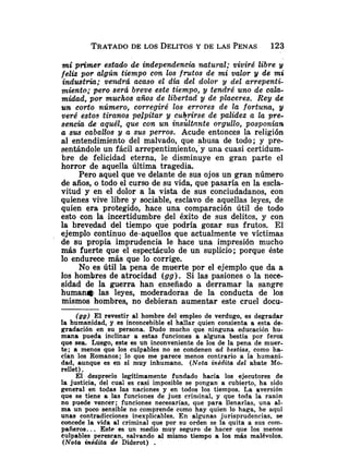 mi primer estado de independencia natural; viviré libre y
fez& por algún tiempo con los frutos de mi valor y de mi
industria; vendrá acaso el d h del dolor y del arrepenti-
miento; pero será breve este tiempo, y tendré uno de cala-
midad, por muchos años de libertad y de placeres. Rey de
un corto número, corregiré los errores de la fortuna, g
veré estos tiranos palpitar y cukrirse de palidez a la pre-
sencia de aquél, que con un insultante orgullo, posponian
a sus caballos y a sus perros. Acude entonces la religión
al entendimiento del malvado, que abusa de todo; y pre-
sentándole un fácil arrepentimiento,'^ una cuasi certidum-
bre de felicidad eterna, le disminuye en gran parte el
horror de aquella última tragedia.
Pero aquel que ve delante de sus ojos un gran número
de años, o todo el curso de su vida, que pasaría en la escla-
vitud y en el dolor a la vista de sus conciudadanos, con
quienes vive libre y sociable, esclavo de aquellas leyes, de
quien era protegido, hace una comparación útil de todo
esto con la incertidumbre del éxito de sus delitcs, y con
la brevedad del tiempo que podría gozar sus frutos. El
ejemplo continuo de-aquellos que actualmente ve víctimas
de su propia imprudencia le hace una impresión mucho
más fuerte que el espectáculo de un suplicio; porque éste
lo endurece más que lo corrige.
No es útil la pena de muerte por el ejemplo que da a
los hombres de atrocidad (gg). Si las pasiones o la nece-
sidad de la guerra han enseñado a derramar la sangre
humane- las leyes, moderadoras de la conducta de los
mismos hombres, no debieran aumentar este cruel docu-
(gg) El revestir al hombre del empleo de verdugo, es degradar
la humanidad, y es inconcebible el ha!lar quien consienta a esta de-
gradación en su persona. Dudo mucho que ninguna educación hu-
mana pueda inclinar a estas funcioiies a alguna bestia por feroz
que sea. Luego, este es un inconveniente de los de la pena de muer-
te; a menos que los culpables no se condenen ad bestias, como ha-
cían los Romanos; lo que me parece menos contrario a la humani-
dad, aunque es en sí muy inhumano. (Nota inédita del abate Mo-
rellet) .
El desprecio legítimamente fundado hacia los ejecutores de
la justicia, del cual es casi imposible se pongan a cubierto, ha sido
general en todas las naciones y en todos los tiempos. La aversión
que se tiene a .las funciones de juez criminal, y que toda la razón
no puede vencer; funciones necesarias, que para llenarlas, una al-
ma un poco sensible no comprende como hay quien lo haga, he aquí
unas contradicciones inexplicables. En algunas jurisprudencias, se
con_cedela vida al criminal que por su orden se la quita a sus com-
paneros.. . Este es un medio muy seguro de hacer que los menos
Culpables perezcan, salvando al mismo tiempo a los más malévolos.
(Nota inédita de Diderot) .
 