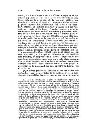 mento, tanto más funesto, cuanto laamuerte legal se da con
estudio y pausada formalidad. Parece un absurdo que las
leyes, esto es, la expresión de la voluntad pública, que
detestan y castigan el homicidio, lo cometan ellas mismas,
y para separar los ciudadanos del intento de asesi-
nar, ordenen un público asesinato. iCuhles son las ver-
daderas y más Útiles leyes? Aquellos pactos y aquellas ,
condiciones, que todos querrían observar y proponer, mien-
tras calla la voz (siempre escuchada) del interés privado,
o se combina con la del público. ¿Cuáles son los dictámenes
de cada particular sobre la pena de muerte? Leámoslos en
los actos de indignación y desprecio con que miran al
verdugo, que en realidad no es más que un inocente eje-
cutor de la voluntad pública, un buen ciudadano, que con-
tribuye al bien de todos, instrumento necesario a la segu-
ridad pública interior, como para la exterior son los
valerosos soldados (hh). ¿Cuál, pues, es el origen de esta
contradicción? ¿Y por qué es indeleble en los hombres
esta máxima, en desprecio de la razón? Porque en lo más
secreto de sus ánimos parte que, sobre toda otra, conserva
aún la forma original de la antigua naturaleza, han creído
siempre que nadie tiene potestad sobre la vida propia, a
excepción de la necesidad que con su cetro de hierro rige
el universo.
¿Qué deben pensar los hombres al ver los sabios ma-
gistrados y graves sacerdotes de la justicia, que con indi-
ferente tranquilidad hacen arrastrar un reo a la muerte
(hh) Esto no prueba que la pena de muerte sea injusta. He
explicado el como la volu-dad pública había suscrito a ella, y tam-
. bién como cs natural de que las leies hayan in~puestola muerte
al matador. El h o ~ r o rque se tiene al verdugo dimana de la com-
pasión que el hombre tiene a su semejante, la que sería igual si le
viese en este estado donde la desesperación rio termina sus males,
pero si los empieza. Armad al verdugo con cadenas y látigos; redu-
cid su empleo, y dndle la fa<.ullad de hacer que la vida sea odiosa
al criniina!, y este espectáculo de dolor, del cual él será el mi-
nistro, le hará aborrecer lo misnio; y no por esto será menos justa
la pena que hará sufrir al cul~~ahle.
Luego el horror que se le tie-
ne, no es solamente una reclamación de la naturaleza, pero sí un
movimiento maquinal, una repugnancia física que el hombre ex-
perimenta al ver sufrir a otro, de todo lo cual nada concluyo con-
t r a la voluntad de la ley. Sentado esto una dura y cruel escla-
vitud, es pues, una pena preEerible a la de muerte. únicamente por-
que es más eficaz; y además es menesler observar de que esta es-
clavitud no será un suplicio horroroso más que en un país en que
el estado del pueblo será beniqno y cómodo. Además si la condi-
ción de los inocentes fuese casi tan penosa como la de los culpables,
los sufrimientos de estos no parecerían ya un suplicio, ni otros des-
graciados, dignos de tanta compasión, se atemorizarían tampoco.
 