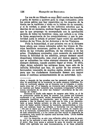 n
La voz de un filósofo es muy débil contra los tumultos
y grita de tantos a quienes guía la ciega costumbre; pero
los pocoe sabios que hay esparcidos en los ángulos de la
tierra me la recibirán y oirán en lo íntimo de su corazón;
y si la verdad, a pesar de los infinitos estorbos que la
desvfan de un monarca, pudiese llegar hasta su trono, sepa,
que la que propongo va acompañada con la aprobación
secreta de todos los hombres: sepa, que callará a su vista
la fama sanguinaria de los conquistadores; y que la pos-
teridad justa le señala el primer lugar entre los pacíficos
trofeos de los Titos, de los Antonios y de los Trajanos.
Feliz la humanidad, si par primera vez se la dictasen
leyes ahora que vemos colocados sobre los tronos de Eu-
ropa benéficos monarcas, padres de sus pueblos, anima-
dores de las virtudes pacíficas, de las ciencias y de las
artes. Ciudadanos coronados, cuyo aumento de autoridad
forma la felicidad de los súbditos, porque deshace aquel
despotismo intermedio, más cruel por menos seguro, con
que se sofocaban los votos siempre sinceros del puebla, y
siempre dichosos, cuando pueden llegar al trono. Si ellos,
digo, dejan subsistir las antiguas leyes, nace esto de la
infinita dificultad que hay, en quitar de los errores la
herrumbre venerable de muchos siglos, siendo un motivo
para que los ciudadanos iluminados deseen con mayor
ansia el continuo acrecentamiento de su autoridad. ( j j ) .
clara, y después de las pruebas que les parecerá excluir; como se
dice, la posibilidad de la inocencia, no serán siempre infalibles. Po-
drán si, confundir alguna vez al inocente con el culpable, y conds
narle como tal. ¿Y si después, su inocencia sale probada, qué dolor
no tendrán por haber cometido una injusticia irreparable? ¿Podrán
nunca consolarse de un error tan funesto? (Acorda~se
de las sen-
tsncias de Calas).
Entonces el medio más seguro de reparar esta falta, es el de
no pronunciar jamás la pena de muerte. Los jueces que hubiesen
condenado a un inocente, serían demasiado dichosos de poder, no
solamente justificar su reputación, pero si hacer cesar sus des-
gracias, y dar la libertad, que es más que la vida, a un desventu-
rado ,a quien habrán privado de ella sin razón. Se podrán con-
solar de haber podido infamar l a inocencia, apresurándose a r o m
per sus cadenas, besar las señales, y borrarlas con sus lágrimas.
-De que se sigue que la pena de muerte es inicua, en cuanto qui-
ta a la inocencia, injustamente condenada, toda esperanza de gozar
de toda rehabilitación, y a los jueces que han tenido la desgracia de
condenarla, todo medio de reparar esta borrosa falta. (Nota inédita
del abate Morellet) .
( j j ) La deserción, es aún una reflexión sobre la pena de muer-
te que se ha aplicado a este delito, que no ha sido examinado por
el autor. Hay muy pocos a quienes la pena de muerte me parece
haber sido aplicada con más inconsecuencia, si se tiene presenta
 