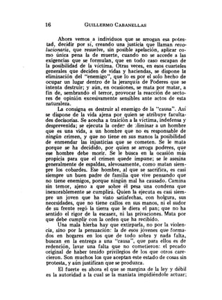 Ahora vemos a individuos que se arrogan esa potes-
tad, decidir por sí, creando una justicia que llaman revo-
lucionaria, que resuelve, sin posible apelación, aplicar co-
mo única pena la de muerte, cuando no se accede a las
exigencias que se formulan, que en todo caso escapan de
la posibilidad de la víctima. Otras veces, en esos cuarteles
generales que deciden de vidas y haciendas, se dispone la
eliminación del "enemigo", que lo es por el solo hecho de
ocupar un lugar dentro de la jerarquía de Poderes que se
intenta destruir; y aún, en ocasiones, se mata por matar, a
fin de, sembrando el terror, provocar la reacción de secto-
res de opinión excesivamente sensibles ante actos de esta
naturaleza.
La consigna es destruir al enemigo de la "causa". Así
se dispone de la vida ajena por quien se atribuye faculta-
des decisorias. Se acecha a traición a la víctima, indefensa y
desprevenida; se ejecuta la orden de >liminar a un hombre
que es una vida, a un hombre que no es responsable de
ningún crimen, y que no tiene en sus manos la posibilidad
de enmendar las injusticias que se cometen. Se le mata
porque se ha decidido, por quien se arroga poderes, que
ese hombre debe morir. Se le busca en la ocasión más
propicia para que el crimen quede impune; se le asesina
generalmente de espaldas, alevosamente, como matan siem-
pre los cobardes. Ese hombre, al que se sacrifica, es casi
siempre un buen padre de familia que vive pensando que
no tiene enemigos, porque ningún mal ha causado. Camina
sin temor, ajeno a que sobre él pesa una condena que
inexorablemente se cumplirá. Quien la ejecuta es casi siem-
pre un joven que ha visto satisfechas, con holgura, sus
necesidades, que no tiene callos en sus manos, ni el sudor
de su frente regó la tierra que le diera el pan; que no ha
sentido el rigor de la escasez, ni las privaciones. Mata por
que debe cumplir con la orden que ha recibido.
Una mala hierba hay que extirparla, no por la violen-
cia, sino por la persuación: la de esos jóvenes que forma-
dos en hogares en los que de todo sobra y nada falta,
buscan en la entrega a una "causa", que para ellos es de
redención, lavar una falta que no cometieron: el pecado
original de haber tenido privilegios de los que otros care-
cieron. Son muchos los que aceptan este estado de cosas sin
protesta, y aún justifican que se produzca.
El fuerte es ahora el que se margina de la ley y débil
es la autoridad a la cual se la maniata impidiéndole actuar;
 