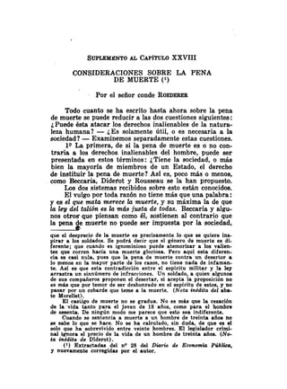 CONSIDERACIONES SOBRE LA PENA
DE MUERTE (l)
Por el señor conde ROEDERER
Todo cuanto se ha escrito hasta ahora sobre la pena
de muerte se puede reducir a las dos cuestiones siguientes:
¿Puede ésta atacar los derechos inalienables de la natura-
leza humana? - ¿Essolamente Útil, o es necesaria a la
sociedad? -Examinemos separadamente estas cuestiones.
lQ La primera, de si la pena de muerte es o no con-
traria a los derechos inalienables del hombre, puede ser
presentada en estos términos: ¿Tiene la sociedad, o más
bien la mayoría de miembros de un Estado, el derecho
de instituir la pena de muerte? Asi es, poco más o menos,
como Beccaria, Didei'ot y Rousseau se la han propuesto.
Los dos sistemas recibidos sobre esto están conocidos.
El vulgo por toda razón no tiene más que una palabra :
y es el que mata merece la muerte, y su máxima la de que
la ley del talión es la más justa de todas. Beccaria y algu-
nos otros que piensan como él, sostienen al contrario que
muerte no puede ser impuesta por la sociedad,
que el desprecio de la muerte es precisamente lo que se quiere ins-
pirar a los soldados. Se podrá decir que el género de muerte es di-
ferente; que cuando es ignominioso puede atemorizar a los valien-
tes que corren hacía una muerte gloriosa. Pero aquí esta diferen-
cia es casi nula, pues que la pena de muerte contra un desertor a
lo menos en la mayor parte de los casos, no tiene nada de infaman-
te. Así es que esta contradicción entre el espíritu militar y la ley
arrastra un sinnúmero de infracciones. Un soldado, a quien algunos
de sus compañeros proponen el desertar, si acepta la proposición no
es más que por temor de ser deshonrado en el espíritu de estos, y no
pasar por un cobarde que teme a la muerte. (Nota inédita del aba-
te Morellet).
El castigo de muerte no se gradua. No es más que la cesación
de la vida tanto para el joven de 18 años, como para el hombre
de sesenta. De ningún modo me parece que esto sea indiferente.
Cuando se sentencia a muerte a un hombre de treinta años no
se sabe lo que se hace. No se ha calculado, sin duda, de que es el
solo que ha sobrevivido entre veinte hombres. El legislador crimi-
nal ignora el precio de la vida de un hombre de treinta años. (No-
ta inédita de Diderot).
(1) Extractadas del nQ 28 del D i d o de Econmia Pública,
y nuevamente corregidas por el autor.
 