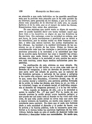 en atención a que cada individuo no ha querido sacrificar
más que la porción más pequeña que le ha sido posible de
su libertad, pára garantía de los demás, y que en los sacri-
ficios más pequeños de Ir, libertad de cada uno, no puede
hallarse el de la vida, que es el ntnyor de todos los bienes.
Examinemos bien estas dos opiniones.
Es una máxima que quién mata es digno de muerte; .
pero se puede también decir con tanta verdad: aquél que
hace bien a los hombres, es digno de que los hombres le
hagan bien. Sin embargo, como la sociedad no ordena, por
sus leyes, la justa recompensa y gratitud que se deben a
los beneficios, por la misma razón no debe tampoco man-
dar, y debe aún menos ejercer, las justas represalias en
las ofensas. La bondad o la maldad intrínseca de las ac-
ciones no es el objeto de las leyes. Estas no tienen en
consideración más que las ventajas o perjuicios que estas
acciones procuran a la sociedad, y la necesidad que hay
de su auxilio para favorecer las unas e impedir las otras;
de manera que nada tienen que hacer contra las más
odiosas, sino dañan a la sociedad ni aún contra las accio-
nes más nocivas, como haya medios suficientes para im-
pedirlas.
La explicación de este sistema es muy simple. En
primer lugar la ley del talión, no es otra cosa más que e1
derecho de venganza, y éste un derecho de guerra: es asi
que para salir del estado de guerra, que es natural de
los hombres salvajes, y salvarse de las penas y peligros
a los cuales ella expone, que se han formado una sociedad,
la que, como dice Rousseau, (Contrato Socthl, cap. 6 ) es
un cuerpo moral y colectivo, una persona pública formada
de la unión de todas las demás, que tiene su yo, su vida, y
su voluntad; luego, en el estado social, el individuo renun-
cia al derecho de venganza personal, y a la ley del talión.
Pero, cuando se despoja de ello, jes a la sociedad a
quien lo confía? No. ¿Y por qué? Por la razón de que
cuando contrae la unión social, corre también peligro; y
que puede ser así como todo el mundo no ha visto casi otra
cosa, de que esta unión social no sirva más que para dar
a mayor número de hombres, un medio más segurO y más
constante para oprimir. Es claro que si cada uno hubiese
dado a esta sociedad el derecho y el poder de hacer, con
la policía y la fuerza pública, todo lo necesario para con-
tentar a lo menos todas las pasiones legítimas de los indi-
viduos, habría dado en esto el medio de destruir todos sus
derechos y descuidar todas sus necesidades. De modo que,
 